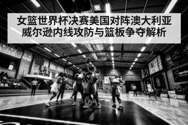 女篮世界杯决赛美国对阵澳大利亚威尔逊内线攻防与篮板争夺解析