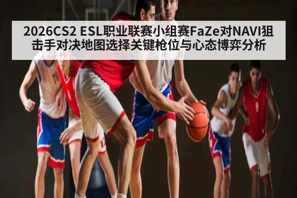 2026CS2 ESL职业联赛小组赛FaZe对NAVI狙击手对决地图选择关键枪位与心态博弈分析