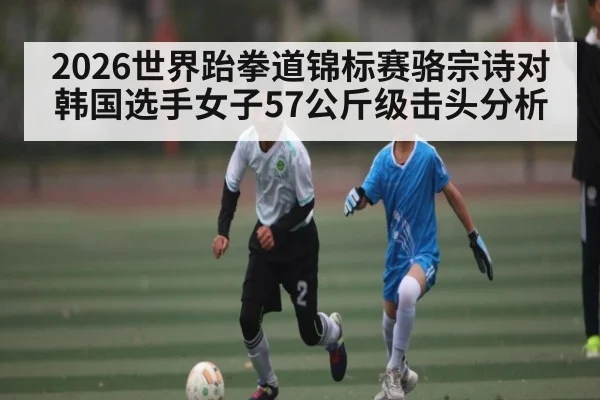 2026世界跆拳道锦标赛骆宗诗对韩国选手女子57公斤级击头分析