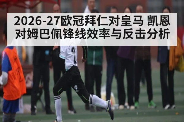 2026-27欧冠拜仁对皇马 凯恩对姆巴佩锋线效率与反击分析